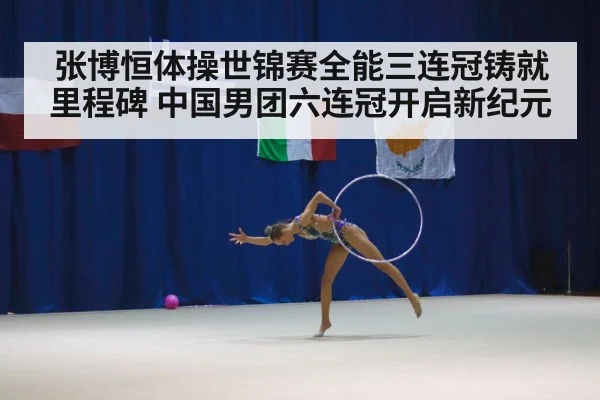 张博恒体操世锦赛全能三连冠铸就里程碑 中国男团六连冠开启新纪元